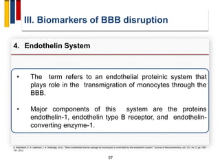 57
• The term refers to an endothelial proteinic system that
plays role in the transmigration of monocytes through the
BBB.
• Major components of this system are the proteins
endothelin-1, endothelin type B receptor, and endothelin-
converting enzyme-1.
III. Biomarkers of BBB disruption
4. Endothelin System
A. Reijerkerk, K. A. Lakeman, J. A. Drexhage, et al., “Brain endothelial barrier passage by monocytes is controlled by the endothelin system,” Journal of Neurochemistry, vol. 121, no. 5, pp. 730–
737, 2012.
 