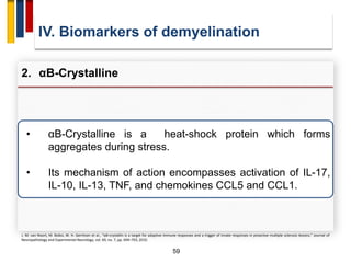 59
• αB-Crystalline is a heat-shock protein which forms
aggregates during stress.
• Its mechanism of action encompasses activation of IL-17,
IL-10, IL-13, TNF, and chemokines CCL5 and CCL1.
IV. Biomarkers of demyelination
2. αB-Crystalline
J. M. van Noort, M. Bsibsi, W. H. Gerritsen et al., “αB-crystallin is a target for adaptive immune responses and a trigger of innate responses in preactive multiple sclerosis lesions,” Journal of
Neuropathology and Experimental Neurology, vol. 69, no. 7, pp. 694–703, 2010.
 