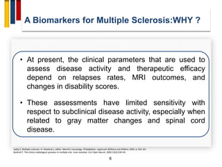 6
• At present, the clinical parameters that are used to
assess disease activity and therapeutic efficacy
depend on relapses rates, MRI outcomes, and
changes in disability scores.
• These assessments have limited sensitivity with
respect to subclinical disease activity, especially when
related to gray matter changes and spinal cord
disease.
Sadiq S. Multiple sclerosis. In: Rowland L, editor. Merritt’s neurology. Philadelphia: Lippincott Williams and Wilkins; 2005. p. 941–63.
Barkhof F. The clinico-radiological paradox in multiple scle- rosis revisited. Curr Opin Neurol. 2002;15(3):239–45.
A Biomarkers for Multiple Sclerosis:WHY ?
 