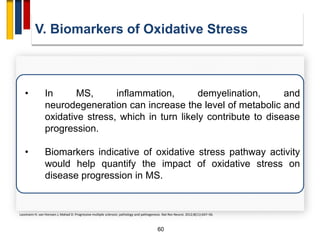 60
• In MS, inflammation, demyelination, and
neurodegeneration can increase the level of metabolic and
oxidative stress, which in turn likely contribute to disease
progression.
• Biomarkers indicative of oxidative stress pathway activity
would help quantify the impact of oxidative stress on
disease progression in MS.
V. Biomarkers of Oxidative Stress
Lassmann H, van Horssen J, Mahad D. Progressive multiple sclerosis: pathology and pathogenesis. Nat Rev Neurol. 2012;8(11):647–56.
 