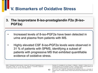 63
• Increased levels of 8-iso-PGF2a have been detected in
urine and plasma from patients with MS.
• Highly elevated CSF 8-iso-PGF2a levels were observed in
31 % of patients with SPMS, identifying a subset of
patients with progressive MS that exhibited quantifiable
evidence of oxidative stress.
V. Biomarkers of Oxidative Stress
3. The isoprostane 8-iso-prostaglandin F2a (8-iso-
PGF2a)
Miller E, Mrowicka M, Saluk-Juszczak J, Ireneusz M. The level of isoprostanes as a
non-invasive marker for in vivo lipid per- oxidation in secondary progressive
multiple sclerosis. Neuro- chem Res. 2011;36(6):1012–6.
Teunissen CE, Sombekke M, van Winsen L, Killestein J, Barkhof F, Polman CH, et al.
Increased plasma 8,12-iso-iPF2alpha-VI levels in relapsing multiple sclerosis patients are
not predictive of disease progression. Mult Scler. 2012;18(8):1092–8.
Mir F, Lee D, Ray H, Sadiq SA. Cerebrospinal fluid isoprostane levels are a biomarker of
oxidative stress in multiple sclerosis. Neurol Neuroimmunol Neuroinflammation. 2014 (in
press).
 