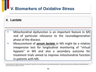 64
• Mitochondrial dysfunction is an important feature in MS
and of particular relevance to the neurodegenerative
phase of the disease.
• Measurement of serum lactate in MS might be a relative
inexpensive test for longitudinal monitoring of "virtual
hypoxia" in MS and also a secondary outcome for
treatment trials aimed to improve mitochondrial function
in patients with MS.
V. Biomarkers of Oxidative Stress
4. Lactate
Amorini AM, Nociti V, Petzold A, Gasperini C, Quartuccio E, Lazzarino G. et al. Serum lactate as a novel potential biomarker in multiple sclerosis. Biochimica et Biophysica Acta (BBA)-Molecular
Basis of Disease. 2014 1842(7):1137-1143.
 