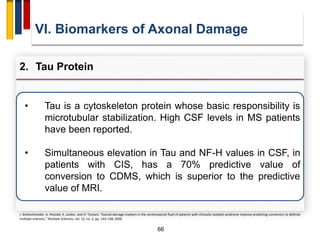 66
• Tau is a cytoskeleton protein whose basic responsibility is
microtubular stabilization. High CSF levels in MS patients
have been reported.
• Simultaneous elevation in Tau and NF-H values in CSF, in
patients with CIS, has a 70% predictive value of
conversion to CDMS, which is superior to the predictive
value of MRI.
VI. Biomarkers of Axonal Damage
2. Tau Protein
J. Brettschneider, A. Petzold, A. Junker, and H. Tumani, “Axonal damage markers in the cerebrospinal fluid of patients with clinically isolated syndrome improve predicting conversion to definite
multiple sclerosis,” Multiple Sclerosis, vol. 12, no. 2, pp. 143–148, 2006.
 