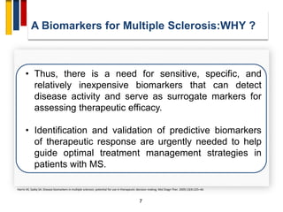 7
• Thus, there is a need for sensitive, specific, and
relatively inexpensive biomarkers that can detect
disease activity and serve as surrogate markers for
assessing therapeutic efficacy.
• Identification and validation of predictive biomarkers
of therapeutic response are urgently needed to help
guide optimal treatment management strategies in
patients with MS.
Harris VK, Sadiq SA. Disease biomarkers in multiple sclerosis: potential for use in therapeutic decision making. Mol Diagn Ther. 2009;13(4):225–44.
A Biomarkers for Multiple Sclerosis:WHY ?
 