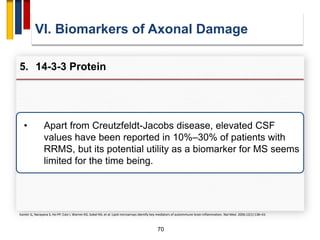 70
VI. Biomarkers of Axonal Damage
5. 14-3-3 Protein
Kanter JL, Narayana S, Ho PP, Catz I, Warren KG, Sobel RA, et al. Lipid microarrays identify key mediators of autoimmune brain inflammation. Nat Med. 2006;12(1):138–43.
• Apart from Creutzfeldt-Jacobs disease, elevated CSF
values have been reported in 10%–30% of patients with
RRMS, but its potential utility as a biomarker for MS seems
limited for the time being.
 