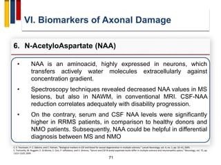 71
VI. Biomarkers of Axonal Damage
6. N-AcetyloAspartate (NAA)
C. E. Teunissen, P. C. Dijkstra, and C. Polman, “Biological markers in CSF and blood for axonal degeneration in multiple sclerosis,” Lancet Neurology, vol. 4, no. 1, pp. 32–41, 2005.
C. Tortorella, M. Ruggieri, E. Di Monte, E. Ceci, P. Iaffaldano, and V. Direnzo, “Serum and CSF N-acetyl aspartate levels differ in multiple sclerosis and neuromyelitis optica,” Neurology, vol. 72, pp.
1322–1329, 2009.
• NAA is an aminoacid, highly expressed in neurons, which
transfers actively water molecules extracellularly against
concentration gradient.
• Spectroscopy techniques revealed decreased NAA values in MS
lesions, but also in NAWM, in conventional MRI. CSF-NAA
reduction correlates adequately with disability progression.
• On the contrary, serum and CSF NAA levels were significantly
higher in RRMS patients, in comparison to healthy donors and
NMO patients. Subsequently, NAA could be helpful in differential
diagnosis between MS and NMO
 