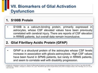 72
VII. Biomarkers of Glial Activation
Dysfunction
1. S100B Protein
A. Petzold, M. J. Eikelenboom, D. Gveric et al., “Markers for different glial cell responses in multiple sclerosis: clinical and pathological correlations,” Brain, vol. 125, no. 7, pp. 1462–1473, 2002.
C. Malmeström, S. Haghighi, L. Rosengren, O. Andersen, and J. Lycke, “Neurofilament light protein and glial fibrillary acidic protein as biological markers in MS,” Neurology, vol. 61, no. 12, pp.
1720–1725, 2003.
• S100B is a calcium-binding protein, primarily expressed in
astrocytes, whose CSF elevated values have been previously
correlated with cerebral injury. There are reports of CSF elevation
in RRMS patients, but overall data remain inconclusive.
2. Glial Fibrillary Acidic Protein (GFAP)
• GFAP is a structural protein of the astrocytes whose CSF levels
increase in association with gliosis-astrocytosis. High CSF values
have been found in SPMS patients, but rarely in RRMS patients,
and seem to correlate well with disability progression.
 