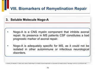 74
VIII. Biomarkers of Remyelination Repair
3. Soluble Molecule Nogo-A
A. Jurewicz, M. Matysiak, C. S. Raine, and K. Selmaj, “Soluble Nogo-A, an inhibitor of axonal regeneration, as a biomarker for multiple sclerosis,” Neurology, vol. 68, no. 4, pp. 283–287, 2007.
• Nogo-A is a CNS myelin component that inhibits axonal
repair. Its presence in MS patients CSF constitutes a bad
prognostic marker of axonal repair.
• Nogo-A is adequately specific for MS, as it could not be
isolated in other autoimmune or infectious neurological
disorders.
 