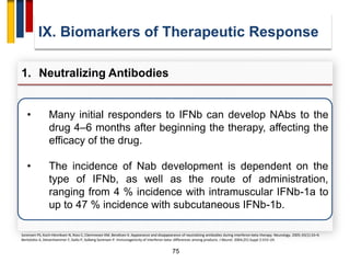 75
IX. Biomarkers of Therapeutic Response
1. Neutralizing Antibodies
Sorensen PS, Koch-Henriksen N, Ross C, Clemmesen KM, Bendtzen K. Appearance and disappearance of neutralizing antibodies during interferon-beta therapy. Neurology. 2005; 65(1):33–9.
Bertolotto A, Deisenhammer F, Gallo P, Solberg Sorensen P. Immunogenicity of interferon beta: differences among products. J Neurol. 2004;251Suppl 2:II15–24.
• Many initial responders to IFNb can develop NAbs to the
drug 4–6 months after beginning the therapy, affecting the
efficacy of the drug.
• The incidence of Nab development is dependent on the
type of IFNb, as well as the route of administration,
ranging from 4 % incidence with intramuscular IFNb-1a to
up to 47 % incidence with subcutaneous IFNb-1b.
 