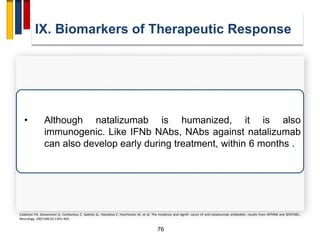 76
IX. Biomarkers of Therapeutic Response
Calabresi PA, Giovannoni G, Confavreux C, Galetta SL, Havrdova E, Hutchinson M, et al. The incidence and signifi- cance of anti-natalizumab antibodies: results from AFFIRM and SENTINEL.
Neurology. 2007;69(14):1391–403.
• Although natalizumab is humanized, it is also
immunogenic. Like IFNb NAbs, NAbs against natalizumab
can also develop early during treatment, within 6 months .
 
