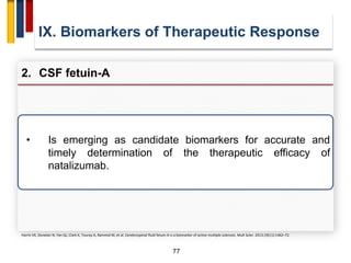 77
IX. Biomarkers of Therapeutic Response
2. CSF fetuin-A
Harris VK, Donelan N, Yan QJ, Clark K, Touray A, Rammal M, et al. Cerebrospinal fluid fetuin-A is a biomarker of active multiple sclerosis. Mult Scler. 2013;19(11):1462–72.
• Is emerging as candidate biomarkers for accurate and
timely determination of the therapeutic efficacy of
natalizumab.
 