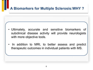 8
• Ultimately, accurate and sensitive biomarkers of
subclinical disease activity will provide neurologists
with more objective tools.
• In addition to MRI, to better assess and predict
therapeutic outcomes in individual patients with MS.
A Biomarkers for Multiple Sclerosis:WHY ?
 