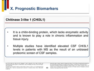 80
X. Prognostic Biomarkers
Chitinase 3-like 1 (CHI3L1)
Lee CG, Da Silva CA, Dela Cruz CS, Ahangari F, Ma B, Kang MJ, et al. Role of chitin and
chitinase/chitinase-like proteins in inflammation, tissue remodeling, and injury. Annu Rev Physiol.
2011;73:479–501.
Comabella M, Fernandez M, Martin R, Rivera-Vallve S, Borras E, Chiva C, et al. Cerebrospinal fluid
chitinase 3-like 1 levels are associated with conversion to multiple sclerosis. Brain. 2010;133(Pt
4):1082–93.
• It is a chitin-binding protein, which lacks enzymatic activity
and is known to play a role in chronic inflammation and
tissue injury.
• Multiple studies have identified elevated CSF CHI3L1
levels in patients with MS as the result of an unbiased
proteomic screen of CSF samples.
Stoop MP, Singh V, Stingl C, Martin R, Khademi M, Olsson T, et al. Effects of natalizumab treatment on
the cerebrospinal fluid proteome of multiple sclerosis patients. J Proteome Res. 2013;12(3):1101–7.
Thouvenot E, Hinsinger G, Galeotti N, Nabholz N, Urbach S, Rigau V, et al., editors. Chitinase 3-like 1 and
chitinase 3-like 2 as diagnostic and prognostic biomarkers of multiple sclerosis. Philadelphia: American
Academy of Neurology Annual Meet- ing; 2014.
 