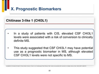 81
X. Prognostic Biomarkers
Chitinase 3-like 1 (CHI3L1)
Comabella M, Fernandez M, Martin R, Rivera-Vallve S, Borras E, Chiva C, et al. Cerebrospinal fluid chitinase 3-like 1 levels are associated with conversion to multiple sclerosis. Brain. 2010;133(Pt 4):1082–93.
• In a study of patients with CIS, elevated CSF CHI3L1
levels were associated with a risk of conversion to clinically
definite MS.
• This study suggested that CSF CHI3L1 may have potential
use as a prognostic biomarker in MS, although elevated
CSF CHI3L1 levels were not specific to MS.
 