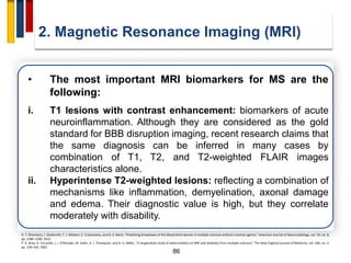 86
2. Magnetic Resonance Imaging (MRI)
R. T. Shinohara, J. Goldsmith, F. J. Mateen, C. Crainiceanu, and D. S. Reich, “Predicting breakdown of the blood-brain barrier in multiple sclerosis without contrast agents,” American Journal of Neuroradiology, vol. 33, no. 8,
pp. 1586–1590, 2012.
P. A. Brex, O. Ciccarelli, J. I. O'Riordan, M. Sailer, A. J. Thompson, and D. H. Miller, “A longitudinal study of abnormalities on MRI and disability from multiple sclerosis,” The New England Journal of Medicine, vol. 346, no. 3,
pp. 158–164, 2002.
• The most important MRI biomarkers for MS are the
following:
i. T1 lesions with contrast enhancement: biomarkers of acute
neuroinflammation. Although they are considered as the gold
standard for BBB disruption imaging, recent research claims that
the same diagnosis can be inferred in many cases by
combination of T1, T2, and T2-weighted FLAIR images
characteristics alone.
ii. Hyperintense T2-weighted lesions: reflecting a combination of
mechanisms like inflammation, demyelination, axonal damage
and edema. Their diagnostic value is high, but they correlate
moderately with disability.
 