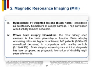 87
2. Magnetic Resonance Imaging (MRI)
P. A. Brex, G. J. M. Parker, S. M. Leary et al., “Lesion heterogeneity in multiple sclerosis: a study of the
relations between appearances on T1 weighted images, T1 relaxation times, and metabolite
concentrations,” Journal of Neurology Neurosurgery and Psychiatry, vol. 68, no. 5, pp. 627–632, 2000.
M. A. Sahraian, E. W. Radue, S. Haller, and L. Kappos, “Black holes in multiple sclerosis: definition,
evolution, and clinical correlations,” Acta Neurologica Scandinavica, vol. 122, no. 1, pp. 1–8, 2010.
iii. Hypointense T1-weighted lesions (black holes): considered
as satisfactory biomarkers of axonal damage. Their correlation
with disability remains debatable.
iv. Whole brain atrophy biomarkers: the most widely used
measure is the brain parenchymal fraction. Brain atrophy
worsening rates are higher in untreated MS patients (0.5%–1%
annualized decrease) in comparison with healthy controls
(0.1%–0.3%) . Brain atrophy worsening rate at initial diagnosis
has been proposed as prognostic biomarker of disability eight
years afterwards.
N. De Stefano, A. Giorgio, M. Battaglini et al., “Assessing brain atrophy rates in a large population of
untreated multiple sclerosis subtypes,” Neurology, vol. 74, no. 23, pp. 1868–1876, 2010.
. Fisher, R. A. Rudick, J. H. Simon et al., “Eight-year follow-up study of brain atrophy in patients with
MS,” Neurology, vol. 59, no. 9, pp. 1412–1420, 2002.
 