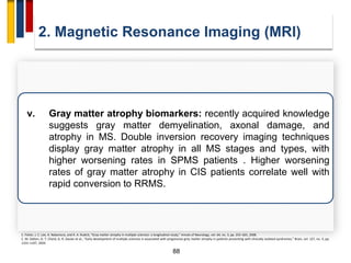 88
2. Magnetic Resonance Imaging (MRI)
E. Fisher, J. C. Lee, K. Nakamura, and R. A. Rudick, “Gray matter atrophy in multiple sclerosis: a longitudinal study,” Annals of Neurology, vol. 64, no. 3, pp. 255–265, 2008.
C. M. Dalton, D. T. Chard, G. R. Davies et al., “Early development of multiple sclerosis is associated with progressive grey matter atrophy in patients presenting with clinically isolated syndromes,” Brain, vol. 127, no. 5, pp.
1101–1107, 2004.
v. Gray matter atrophy biomarkers: recently acquired knowledge
suggests gray matter demyelination, axonal damage, and
atrophy in MS. Double inversion recovery imaging techniques
display gray matter atrophy in all MS stages and types, with
higher worsening rates in SPMS patients . Higher worsening
rates of gray matter atrophy in CIS patients correlate well with
rapid conversion to RRMS.
 