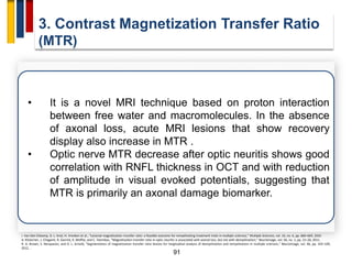 91
3. Contrast Magnetization Transfer Ratio
(MTR)
I. Van Den Elskamp, D. L. Knol, H. Vrenken et al., “Lesional magnetization transfer ratio: a feasible outcome for remyelinating treatment trials in multiple sclerosis,” Multiple Sclerosis, vol. 16, no. 6, pp. 660–669, 2010
A. Klistorner, J. Chaganti, R. Garrick, K. Moffat, and C. Yiannikas, “Magnetisation transfer ratio in optic neuritis is associated with axonal loss, but not with demyelination,” NeuroImage, vol. 56, no. 1, pp. 21–26, 2011.
R. A. Brown, S. Narayanan, and D. L. Arnold, “Segmentation of magnetization transfer ratio lesions for longitudinal analysis of demyelination and remyelination in multiple sclerosis,” NeuroImage, vol. 66, pp. 103–109,
2012. .
• It is a novel MRI technique based on proton interaction
between free water and macromolecules. In the absence
of axonal loss, acute MRI lesions that show recovery
display also increase in MTR .
• Optic nerve MTR decrease after optic neuritis shows good
correlation with RNFL thickness in OCT and with reduction
of amplitude in visual evoked potentials, suggesting that
MTR is primarily an axonal damage biomarker.
 