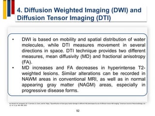 92
4. Diffusion Weighted Imaging (DWI) and
Diffusion Tensor Imaging (DTI)
• DWI is based on mobility and spatial distribution of water
molecules, while DTI measures movement in several
directions in space. DTI technique provides two different
measures, mean diffusivity (MD) and fractional anisotropy
(FA).
• MD increases and FA decreases in hyperintense T2-
weighted lesions. Similar alterations can be recorded in
NAWM areas in conventional MRI, as well as in normal
appearing gray matter (NAGM) areas, especially in
progressive disease forms.
M. Bozzali, M. Cercignani, M. P. Sormani, G. Comi, and M. Filippi, “Quantification of brain gray matter damage in different MS phenotypes by use of diffusion tensor MR imaging,” American Journal of Neuroradiology, vol.
23, no. 6, pp. 985–988, 2002.
 