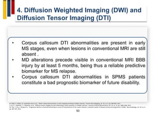 93
4. Diffusion Weighted Imaging (DWI) and
Diffusion Tensor Imaging (DTI)
• Corpus callosum DTI abnormalities are present in early
MS stages, even when lesions in conventional MRI are still
absent .
• MD alterations precede visible in conventional MRI BBB
injury by at least 5 months, being thus a reliable predictive
biomarker for MS relapse.
• Corpus callosum DTI abnormalities in SPMS patients
constitute a bad prognostic biomarker of future disability.
M. Wahl, A. Hübers, B. Lauterbach-Soon et al., “Motor callosal disconnection in early relapsing-remitting multiple sclerosis,” Human Brain Mapping, vol. 32, no. 6, pp. 846–855, 2011.
Y. Liu, P. J. Mitchell, T. J. Kilpatrick, et al., “Diffusion tensor imaging of acute inflammatory lesion evolution in multiple sclerosis,” Journal of Clinical Neuroscience, vol. 19, no. 12, pp. 1689–1694, 2012.
W. Tian, T. Zhu, J. Zhong et al., “Progressive decline in fractional anisotropy on serial DTI examinations of the corpus callosum: a putative marker of disease activity and progression in SPMS,” Neuroradiology, vol. 54, no. 4,
pp. 287–297, 2012.
 