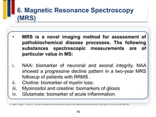 96
6. Magnetic Resonance Spectroscopy
(MRS)
• MRS is a novel imaging method for assessment of
pathobiochemical disease processes. The following
substances spectroscopic measurements are of
particular value in MS:
i. NAA: biomarker of neuronal and axonal integrity. NAA
showed a progressive decline pattern in a two-year MRS
followup of patients with RRMS .
ii. Choline: biomarker of myelin loss;
iii. Myoinositol and creatine: biomarkers of gliosis
iv. Glutamate: biomarker of acute inflammation.
D. J. Rigotti, M. Inglese, I. I. Kirov, et al., “Two-year serial whole-brain N-acetyl-L-aspartate in patients with relapsing-remitting multiple sclerosis,” Neurology, vol. 78, no. 18, pp. 1383–1389, 2012.
 