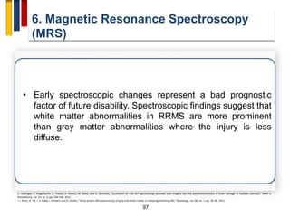97
6. Magnetic Resonance Spectroscopy
(MRS)
• Early spectroscopic changes represent a bad prognostic
factor of future disability. Spectroscopic findings suggest that
white matter abnormalities in RRMS are more prominent
than grey matter abnormalities where the injury is less
diffuse.
E. Hattingen, J. Magerkurth, U. Pilatus, A. Hubers, M. Wahl, and U. Ziemman, “Combined 1H and 31P spectroscopy provides new insights into the pathobiochemistry of brain damage in multiple sclerosis,” NMR in
Biomedicine, vol. 24, no. 5, pp. 536–546, 2011.
I. I. Kirov, A. Tal, J. S. Babb, J. Herbert, and O. Gonen, “Serial proton MR spectroscopy of gray and white matter in relapsing-remitting MS,” Neurology, vol. 80, no. 1, pp. 39–46, 2012.
 