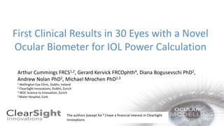 First Clinical Results in 30 Eyes with a Novel
Ocular Biometer for IOL Power Calculation
Arthur Cummings FRCS1,2, Gerard Kervick FRCOphth4, Diana Bogusevschi PhD2,
Andrew Nolan PhD2, Michael Mrochen PhD2,3
1 Wellington Eye Clinic, Dublin, Ireland
2 ClearSight Innovations, Dublin, Zurich
3 IROC Science to Innovation, Zurich
4 Mater Hospital, Cork
The authors (except for 4 )have a financial interest in ClearSight
Innovations
 