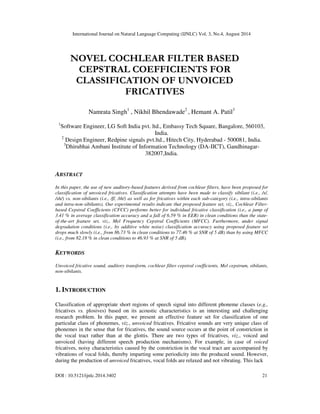 International Journal on Natural Language Computing (IJNLC) Vol. 3, No.4, August 2014 
NOVEL COCHLEAR FILTER BASED 
CEPSTRAL COEFFICIENTS FOR 
CLASSIFICATION OF UNVOICED 
FRICATIVES 
Namrata Singh1 , Nikhil Bhendawade2 , Hemant A. Patil3 
1Software Engineer, LG Soft India pvt. ltd., Embassy Tech Square, Bangalore, 560103, 
India. 
2 Design Engineer, Redpine signals pvt.ltd., Hitech City, Hyderabad - 500081, India. 
3Dhirubhai Ambani Institute of Information Technology (DA-IICT), Gandhinagar- 
382007,India. 
ABSTRACT 
In this paper, the use of new auditory-based features derived from cochlear filters, have been proposed for 
classification of unvoiced fricatives. Classification attempts have been made to classify sibilant (i.e., /s/, 
/sh/) vs. non-sibilants (i.e., /f/, /th/) as well as for fricatives within each sub-category (i.e., intra-sibilants 
and intra-non-sibilants). Our experimental results indicate that proposed feature set, viz., Cochlear Filter-based 
Cepstral Coefficients (CFCC) performs better for individual fricative classification (i.e., a jump of 
3.41 % in average classification accuracy and a fall of 6.59 % in EER) in clean conditions than the state-of- 
the-art feature set, viz., Mel Frequency Cepstral Coefficients (MFCC). Furthermore, under signal 
degradation conditions (i.e., by additive white noise) classification accuracy using proposed feature set 
drops much slowly (i.e., from 86.73 % in clean conditions to 77.46 % at SNR of 5 dB) than by using MFCC 
(i.e., from 82.18 % in clean conditions to 46.93 % at SNR of 5 dB). 
KEYWORDS 
Unvoiced fricative sound, auditory transform, cochlear filter cepstral coefficients, Mel cepstrum, sibilants, 
non-sibilants. 
1. INTRODUCTION 
Classification of appropriate short regions of speech signal into different phoneme classes (e.g., 
fricatives vs. plosives) based on its acoustic characteristics is an interesting and challenging 
research problem. In this paper, we present an effective feature set for classification of one 
particular class of phonemes, viz., unvoiced fricatives. Fricative sounds are very unique class of 
phonemes in the sense that for fricatives, the sound source occurs at the point of constriction in 
the vocal tract rather than at the glottis. There are two types of fricatives, viz., voiced and 
unvoiced (having different speech production mechanisms). For example, in case of voiced 
fricatives, noisy characteristics caused by the constriction in the vocal tract are accompanied by 
vibrations of vocal folds, thereby imparting some periodicity into the produced sound. However, 
during the production of unvoiced fricatives, vocal folds are relaxed and not vibrating. This lack 
DOI : 10.5121/ijnlc.2014.3402 21 
 