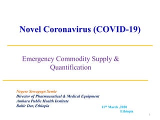 Novel Coronavirus (COVID-19)
Emergency Commodity Supply &
Quantification
11th March ,2020
Ethiopia
1
Negese Sewagegn Semie
Director of Pharmaceutical & Medical Equipment
Amhara Public Health Institute
Bahir Dar, Ethiopia
 