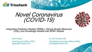 Novel Coronavirus
(COVID-19)
Integrating Predictive Models (PMML), Clinical Quality Measures
(CQL) and Knowledge Models with BPM+ Models
Dr. John Svirbely, MD
Chief Medical Informatics Officer (CMIO),
jsvirbely@Trisotech.com
Denis Gagne
Chief Executive Officer (CEO),
dgagne@Trisotech.com
 