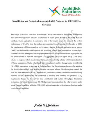 Novel Design and Analysis of Aggregated ARQ Protocols for IEEE 802.11n
                                          Networks



The design of wireless local area networks (WLANs) with enhanced throughput performance
have attracted significant amounts of attention in recent years. Based on the IEEE 802.11n
standard, frame aggregation is considered one of the major factors to improve the system
performance of WLANs from the medium access control (MAC) perspective. In order to fulfill
the requirements of high throughput performance, feasible design of automatic repeat request
(ARQ) mechanisms becomes important for providing reliable data transmission. In this paper,
two MAC-defined ARQ protocols are proposed to consider the effect from frame aggregation for
the enhancement of network throughput. An aggregated selective repeat ARQ (ASR-ARQ)
scheme is proposed which incorporates the selective repeat ARQ scheme with the consideration
of frame aggregation. On the other hand, for worse channel quality, the aggregated hybrid ARQ
(AH-ARQ) mechanism is proposed to further enhance the throughput performance by adopting
the Reed-Solomon block code as forward error correction scheme. Novel analytical models for
both the ASR-ARQ and AH-ARQ protocols are established with the consideration of interfering
wireless stations. Simulations are conducted to validate and compare the proposed ARQ
mechanisms based on the service time distribution and system throughput. Numerical
evaluations show that the proposed AH-ARQ protocol can outperform the other schemes under
worse channel condition; while the ASR-ARQ scheme is superior to the other mechanisms under
better channel condition.




                               Ambit lick Solutions
                   Mail Id: Ambitlick@gmail.com , Ambitlicksolutions@gmail.Com
 