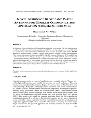 International Journal of Computer Networks & Communications (IJCNC) Vol.7, No.3, May 2015
DOI : 10.5121/ijcnc.2015.7312 161
NOVEL DESIGNS OF BROADBAND PATCH
ANTENNA FOR WIRELESS COMMUNICATION
APPLICATION (1800 MHZ AND 2400 MHZ)
Melad Olaimat, Aws Al-Qaisi
Communication Technology Engineering Department, Faculty of Engineering
Technology
Al-Blaqa'a Applied University, Amman, Jordan
ABSTRACT
In this paper, three novel designs of broadband patch antenna are proposed. The first design propose
broadband slotted equilateral triangular patch antenna (ETPA) operating on frequency around 1800 MHz.
The second design propose broadband slotted right angle isosceles triangular patch antenna RAITPA
operating on frequency around 2400 MHz. The third design proposes wideband V-Slotted and shorted edge
ETPA antenna operating on frequency around 2400 MHz. The two powerful software HFSS and IE3D are
used to simulate the proposed designs. Very good agreement between HFSS and IE3D software is obtained.
The designs were chosen to fit modern wireless communication applications operate at Industrial Scientific
Medical (ISM) bands such as Wireless local area networks (WLAN). Moreover, mounting the patch on
thick substrate with loaded slot technique and loading the patch with a notch technique were used to
enhance the bandwidth of those designs. Hence, large fractional bandwidth is obtained.
.
KEYWORDS
Triangular microstrip antenna, slotted antenna, broadband antenna, notch antenna, wireless application,
substrate
INTRODUCTION
Microstrip antennas consist of a patch of metallization on a grounded substrate. They are low-
profile, lightweight antennas, most suitable for aerospace and mobile applications. Microstrip
antennas have matured considerable during the past 35 years, and many of their limitations have
been overcome [1]. Many of the antenna applications for satellite links, mobile communications,
and wireless local-area networks impose constraints on compactness, dual-frequency operation,
frequency agility, polarization control, and radiation pattern control. These functions can be
achieved by microstrip antennas, and hence these antennas are becoming more commonly used
[1]. Among the shapes that attracted much attention lately is the triangular shaped patch antenna
[2]-[13]. This is due to their small size compared with other shapes like the rectangular and
circular patch antennas. It is well-known that microstrip antennas are very narrow band, about
several percent for a typical bandwidth. Therefore, bandwidth enhancement is usually demanded
for practical applications [14]. Thus, bandwidth enhancement is becoming one of the major
design considerations for practical applications of microstrip antennas. To meet bandwidth
 