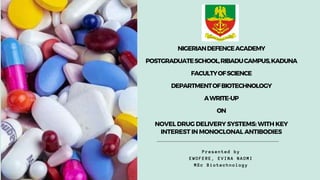 Presented by
EWOFERE, EVINA NAOMI
MSc Biotechnology
NIGERIANDEFENCEACADEMY
POSTGRADUATESCHOOL,RIBADUCAMPUS,KADUNA
FACULTYOFSCIENCE
DEPARTMENTOFBIOTECHNOLOGY
AWRITE-UP
ON
NOVEL DRUG DELIVERY SYSTEMS: WITH KEY
INTEREST IN MONOCLONAL ANTIBODIES
 