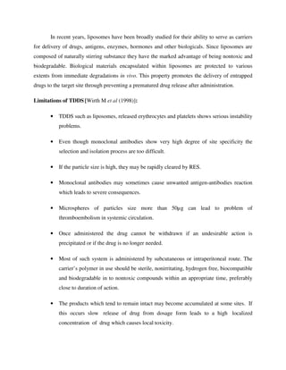 In recent years, liposomes have been broadly studied for their ability to serve as carriers
for delivery of drugs, antigens, enzymes, hormones and other biologicals. Since liposomes are
composed of naturally stirring substance they have the marked advantage of being nontoxic and
biodegradable. Biological materials encapsulated within liposomes are protected to various
extents from immediate degradations in vivo. This property promotes the delivery of entrapped
drugs to the target site through preventing a prematured drug release after administration.
Limitations of TDDS [Wirth M et al (1998)]:
• TDDS such as liposomes, released erythrocytes and platelets shows serious instability
problems.
• Even though monoclonal antibodies show very high degree of site specificity the
selection and isolation process are too difficult.
• If the particle size is high, they may be rapidly cleared by RES.
• Monoclonal antibodies may sometimes cause unwanted antigen-antibodies reaction
which leads to severe consequences.
• Microspheres of particles size more than 50µg can lead to problem of
thromboembolism in systemic circulation.
• Once administered the drug cannot be withdrawn if an undesirable action is
precipitated or if the drug is no longer needed.
• Most of such system is administered by subcutaneous or intraperitoneal route. The
carrier’s polymer in use should be sterile, nonirritating, hydrogen free, biocompatible
and biodegradable in to nontoxic compounds within an appropriate time, preferably
close to duration of action.
• The products which tend to remain intact may become accumulated at some sites. If
this occurs slow release of drug from dosage form leads to a high localized
concentration of drug which causes local toxicity.
 
