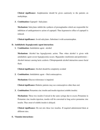 Clinical significance: Amphetamine should be given cautiously to the patients on
methyldopa.
3. Combination: Captopril - Salicylates
Mechanism: Salicylates inhibit the synthesis of prostaglandins which are responsible for
inhibition of antihypertensive action of captopril. Thus hypotensive effect of captopril is
reduced.
Clinical significance: Avoid salicylates. Substitute it with acetaminophen.
D. Antidiabetic (hypoglycemic) agent interaction:
1. Combination: Antidiabetic agent - alcohol
Mechanism: Alcohol has hypoglycemic action. Thus when alcohol is given with
antidiabetic agent severe hypoglycemia occurs. Biguanides (metformin and penformin) –
Alcohol interact causing lactic acidosis. Chlorpropamide alcohol interaction causes facial
flush.
Clinical significance: Alcohol should be completely avoided
2. Combination: Antidiabetic agent – Oral contraceptives.
Mechanism: Glucose tolererance is impaired.
Clinical significance: Diabetic patients may use contraceptives other than oral.
3. Combination: Protamine zinc insulin and insulin injection (soluble insulin)
Mechanism: These two insulin if mixed in the same syringe due to excess Protamine in
Protamine zinc insulin injection, insulin will be converted to long active protamine zinc
insulin. Thus onset of soluble insulin is delayed.
Clinical significance: Do not mix these two insulins. If required administered them at
different sites.
E. Vitamins interactions:
 