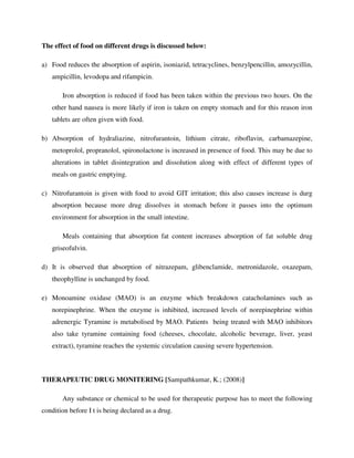 The effect of food on different drugs is discussed below:
a) Food reduces the absorption of aspirin, isoniazid, tetracyclines, benzylpencillin, amozycillin,
ampicillin, levodopa and rifampicin.
Iron absorption is reduced if food has been taken within the previous two hours. On the
other hand nausea is more likely if iron is taken on empty stomach and for this reason iron
tablets are often given with food.
b) Absorption of hydraliazine, nitrofurantoin, lithium citrate, riboflavin, carbamazepine,
metoprolol, propranolol, spironolactone is increased in presence of food. This may be due to
alterations in tablet disintegration and dissolution along with effect of different types of
meals on gastric emptying.
c) Nitrofurantoin is given with food to avoid GIT irritation; this also causes increase is durg
absorption because more drug dissolves in stomach before it passes into the optimum
environment for absorption in the small intestine.
Meals containing that absorption fat content increases absorption of fat soluble drug
griseofulvin.
d) It is observed that absorption of nitrazepam, glibenclamide, metronidazole, oxazepam,
theophylline is unchanged by food.
e) Monoamine oxidase (MAO) is an enzyme which breakdown catacholamines such as
norepinephrine. When the enzyme is inhibited, increased levels of norepinephrine within
adrenergic Tyramine is metabolised by MAO. Patients being treated with MAO inhibitors
also take tyramine containing food (cheeses, chocolate, alcoholic beverage, liver, yeast
extract), tyramine reaches the systemic circulation causing severe hypertension.
THERAPEUTIC DRUG MONITERING [Sampathkumar, K.; (2008)]
Any substance or chemical to be used for therapeutic purpose has to meet the following
condition before I t is being declared as a drug.
 