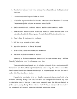 1. Chemical properties and purity of the substances has to be established. Analytical method
to be fixed.
2. The intended pharmacological effect to be studied.
3. Unavoidable impurities in the substances has to be identified and their limits to be fixed.
Their pharmacological effects to be minimum and negligible.
4. Studies on animals to be carried out wherever possible Animal toxicology studies.
5. After obtaining permission from the relevant authorities, chemical studies have to be
undertaken. Schedule Y of the drugs and Cosmetics Rules 1945 gives details for this.
6. Phase I, II and III studies are to be conducted.
7. Safe dose of the substance to be arrived at.
8. Absorption and fate of the drug to be studied.
9. Adverse effects and treatment for it to be determined.
10. Indications and contraindication are arrived at.
Submitting all the above information, permission to be sought from the Drugs Controller
General of India for the use of the substance as a new drug.
The new drug introduced should cure the infection / disease in shortest possible time with
the minimum side effects. The therapeutic objective is achieved only after extensive trials of the
drug in various dose levels and either various types of groups of people. In- vitro and in-vivo
studies either bioavailability are studied.
Even after the introduction of the new drug for treatment, its therapeutic effect is to be
monitored constantly. A drug which is the first choice now for a particular treatment may loose
its place in due course of time, due t o never drugs, having still lower side effects, replacing it or
pushes back in priority. It may also loose its use due to finding of some new adverse reactions
that has not been noticed earlier in the clinical trial and double blind studies.
 