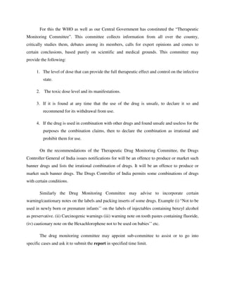 For this the WHO as well as our Central Government has constituted the “Therapeutic
Monitoring Committee”. This committee collects information from all over the country,
critically studies them, debates among its members, calls for expert opinions and comes to
certain conclusions, based purely on scientific and medical grounds. This committee may
provide the following:
1. The level of dose that can provide the full therapeutic effect and control on the infective
state.
2. The toxic dose level and its manifestations.
3. If it is found at any time that the use of the drug is unsafe, to declare it so and
recommend for its withdrawal from use.
4. If the drug is used in combination with other drugs and found unsafe and useless for the
purposes the combination claims, then to declare the combination as irrational and
prohibit them for use.
On the recommendations of the Therapeutic Drug Monitoring Committee, the Drugs
Controller General of India issues notifications for will be an offence to produce or market such
banner drugs and lists the irrational combination of drugs. It will be an offence to produce or
market such banner drugs. The Drugs Controller of India permits some combinations of drugs
with certain conditions.
Similarly the Drug Monitoring Committee may advise to incorporate certain
warning/cautionary notes on the labels and packing inserts of some drugs. Example (i) “Not to be
used in newly born or premature infants’’ on the labels of injectables containing benzyl alcohol
as preservative. (ii) Carcinogenic warnings (iii) warning note on tooth pastes containing fluoride,
(iv) cautionary note on the Hexachlorophene not to be used on babies’’ etc.
The drug monitoring committee may appoint sub-committee to assist or to go into
specific cases and ask it to submit the report in specified time limit.
 