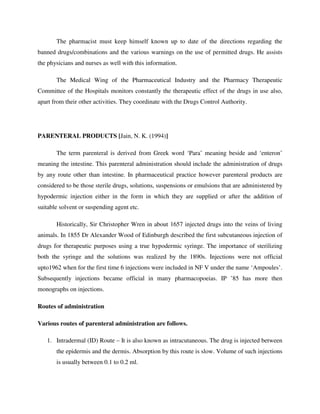 The pharmacist must keep himself known up to date of the directions regarding the
banned drugs/combinations and the various warnings on the use of permitted drugs. He assists
the physicians and nurses as well with this information.
The Medical Wing of the Pharmaceutical Industry and the Pharmacy Therapeutic
Committee of the Hospitals monitors constantly the therapeutic effect of the drugs in use also,
apart from their other activities. They coordinate with the Drugs Control Authority.
PARENTERAL PRODUCTS [Jain, N. K. (1994)]
The term parenteral is derived from Greek word ‘Para’ meaning beside and ‘enteron’
meaning the intestine. This parenteral administration should include the administration of drugs
by any route other than intestine. In pharmaceutical practice however parenteral products are
considered to be those sterile drugs, solutions, suspensions or emulsions that are administered by
hypodermic injection either in the form in which they are supplied or after the addition of
suitable solvent or suspending agent etc.
Historically, Sir Christopher Wren in about 1657 injected drugs into the veins of living
animals. In 1855 Dr Alexander Wood of Edinburgh described the first subcutaneous injection of
drugs for therapeutic purposes using a true hypodermic syringe. The importance of sterilizing
both the syringe and the solutions was realized by the 1890s. Injections were not official
upto1962 when for the first time 6 injections were included in NF V under the name ‘Ampoules’.
Subsequently injections became official in many pharmacopoeias. IP ’85 has more then
monographs on injections.
Routes of administration
Various routes of parenteral administration are follows.
1. Intradermal (ID) Route – It is also known as intracutaneous. The drug is injected between
the epidermis and the dermis. Absorption by this route is slow. Volume of such injections
is usually between 0.1 to 0.2 ml.
 
