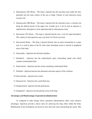 2. Subcutaneous (SC) Route – The drug is injected into the muscular tissue under the skin,
generally into the outer surface of the arm or thigh. Volume of such infections rarely
exceeds 1ml.
3. Intramuscular (IM) Route – The drug is injected into the muscular tissue, a common site
being the deltoid muscle in the upper arm. Usually up to 2 ml of such an injection is
administered. Absorption is more rapid than that by subcutaneous route.
4. Intravenous (IV) Route – The drug is injected directly into a vein for rapid absorption.
The volume of such injections may vary from 5 to 50 ml even more.
5. Intra-arterial Route – The drug is injected directly into an artery terminating in a target
area. It is used in place of the IV route when immediate action is desired in peripheral
areas of the body.
6. Intracardiac – Injection into the heart chamber.
7. Intrathecal – Injection into the subarachnoid space surrounding spinal cord which
contains cerebrospinal fluid.
8. Intracisternal – Injection into the cistern containing cerebrospinal fluid.
9. Peridural – Injection between the duramater and inner aspects of the vertebrae.
10. Intra-articular – Injection into a joint.
11. Intrasynovial – Injection into a joint fluid area.
12. Intraperitoneal –Injection into the peritoneum.
13. Intrapleural – Injection into the pleural cavity of the lung.
Advantages and Disadvantages of parenteral administration
As compared to other dosage forms, parenteral administration offers some selective
advantages. Injections provide a direct route for achieving the drug effect within the body.
Modification of the formulation can however slow down the onset and prolong the action. This
 