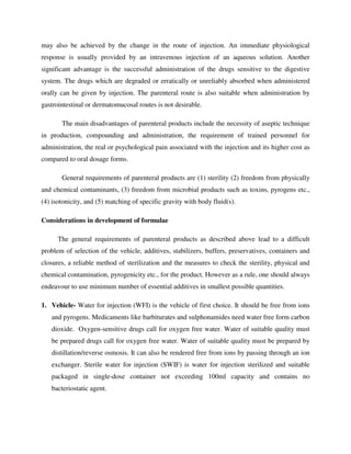 may also be achieved by the change in the route of injection. An immediate physiological
response is usually provided by an intravenous injection of an aqueous solution. Another
significant advantage is the successful administration of the drugs sensitive to the digestive
system. The drugs which are degraded or erratically or unreliably absorbed when administered
orally can be given by injection. The parenteral route is also suitable when administration by
gastrointestinal or dermatomucosal routes is not desirable.
The main disadvantages of parenteral products include the necessity of aseptic technique
in production, compounding and administration, the requirement of trained personnel for
administration, the real or psychological pain associated with the injection and its higher cost as
compared to oral dosage forms.
General requirements of parenteral products are (1) sterility (2) freedom from physically
and chemical contaminants, (3) freedom from microbial products such as toxins, pyrogens etc.,
(4) isotonicity, and (5) matching of specific gravity with body fluid(s).
Considerations in development of formulae
The general requirements of parenteral products as described above lead to a difficult
problem of selection of the vehicle, additives, stabilizers, buffers, preservatives, containers and
closures, a reliable method of sterilization and the measures to check the sterility, physical and
chemical contamination, pyrogenicity etc., for the product. However as a rule, one should always
endeavour to use minimum number of essential additives in smallest possible quantities.
1. Vehicle- Water for injection (WFI) is the vehicle of first choice. It should be free from ions
and pyrogens. Medicaments like barbiturates and sulphonamides need water free form carbon
dioxide. Oxygen-sensitive drugs call for oxygen free water. Water of suitable quality must
be prepared drugs call for oxygen free water. Water of suitable quality must be prepared by
distillation/reverse osmosis. It can also be rendered free from ions by passing through an ion
exchanger. Sterile water for injection (SWIF) is water for injection sterilized and suitable
packaged in single-dose container not exceeding 100ml capacity and contains no
bacteriostatic agent.
 