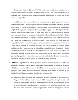 Bacteriostatic Water for Injection (BWFI) is sterile water for injection containing one or
more suitable bacteriostatic agents. Boiling of water makes it free from atmospheric gases
and such water should be stored suitably so that the redabosrption of oxygen and carbon
dioxide is not possible.
In addition to water, some cosolvents are sometime used to replace a portion of water in
certain formulations. Thus cosolvents may be used either to increase the stability of the drug
or to reduce its hydrolytic degradation. Commonly used water-miscible cosolvents include
ethy1 alcohol, glycerin, propylene glycol, polyethylene glycol and dimethy1-acetamide.
Limited solubility and poor stability of some drugs either in water or in aqueous solvents
may necessitate the use of nonaqueous hydrophobic solvents like fixed oils. Such vehicles
must meet the requirements of degree of saturation, saponification value, iodine number, free
fatty acids and unsaponifition, saponification value, iodine number, free fatty acids and
usaponifiable matter. Most commonly used oils include peanut, sesame, corn and cottonseed.
These oils are prepared by expression and hence may contain fragmentary cellulose matter
and bacteria. They must therefore be clarified by repeated filtration. No aqueous vehicles
should be disposable by the body and should be non-irritant to the tissues. Mineral oils are
rarely used body and should be non-irritant to the tissues. Mineral oils are rarely vehicles for
parenteral preparations because the same are not metabolizable. Primary considerations
involved in the selection of the vehicle are solubility, stability and safety.
2. Additives – A part form the vehicle, parenteral products contain many solutes as stabilizers
or additive substances. All the solutes employed in the preparation of parenterals should be
of highest purity. In addition, solutes should be free from microbial contamination and
pyrogens. They should also conform to the solubility characteristics as desired by the
physical form of the compound and should be free from gross dirt.
(a) Stabilizers- Stabilizers ensure the stability for the drug compound in the preparation.
Drugs in the form of their solution are more liable to degradation through oxidation and
hydrolysis and hence the stability of parenteral products against such degradation should
be ensured. Oxidative degradation can be minimized by the use of antioxidants and when
this course is not feasible, the products may be sealed in an inert atmosphere of nitrogen
 