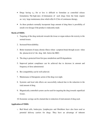 • Drugs having t1/2 1hr or less is difficult to formulate as controlled release
formulation. The high rates of elimination of such drugs from the body require
an very large maintenance dose which offer 8-12 hrs of continuous therapy.
• As these products normally incorporate large amount of drug there is possibility of
unsafe over dosage if the product is indecently made.
Merits of TDDS:
1. Targeting of the drug molecule towards the tissue or organ reduces the toxicity to the
normal tissues.
2. Increased bioavailability.
3. Better treatment of many chronic illness where symptom break through occurs when
the plasma level of the drug falls below the MEC.
4. The drug is protected from first pass metabolism and GI degradation.
5. Improved patient compliance can be achieved due to decrease in amount and
frequency of dose administered.
6. Bio compatibility can be well achieved.
7. Maintenance of therapeutic action of the drug over night.
8. Systemic and local side effects are successfully reduced due to the reduction in the
total amount of drug.
9. Magnetically controlled system can be used for targeting the drug towards superficial
tissues.
10. Economic savings can be claimed due to reduction of total amount of drug used.
Application of TDDS:
o Red blood cells, leukocytes, lymphocytes and fibroblasts have also been used as
potential delivery carriers for drugs. They have an advantage of inherent
 
