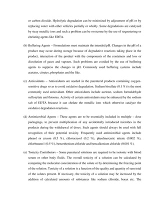 or carbon dioxide. Hydrolytic degradation can be minimized by adjustment of pH or by
replacing water with other vehicles partially or wholly. Some degradations are catalyzed
by stray metallic ions and such a problem can be overcome by the use of sequestering or
chelating agents like EDTA.
(b) Buffering Agents – Formulations must maintain the intended pH. Changes in the pH of a
product may occur during storage because of degradative reactions taking place in the
product, interaction of the product with the components of the containers and loss or
dissolution of gases and vapours. Such problems are avoided by the use of buffering
agents to suppress the changes in pH. Commonly used buffering systems include
acetates, citrates, phosphates and the like.
(c) Antioxidants – Antioxidants are needed in the parenteral products containing oxygen-
sensitive drugs so as to avoid oxidative degradation. Sodium bisulfate (0.1 %) is the most
commonly used antioxidant. Other antioxidants include acetone, sodium formaldehyde
sulfoxylate and thiourea. Activity of certain antioxidants may be enhanced by the sodium
salt of EDTA because it can chelate the metallic ions which otherwise catalyze the
oxidative degradation reactions.
(d) Antimicrobial Agents – These agents are to be essentially included in multiple – dose
packagings, to prevent multiplication of any accidentally introduced microbes in the
products during the withdrawal of doses. Such agents should always be used with full
recognition of their potential toxicity. Frequently used antimicrobial agents include
phenol or creson (0.5 %), chlorocresol (0.2 %), phenlmercuric nitrate (0.002 %),
chlorbutano1 (0.5 %), benzethonium chloride and benzalkonium chloride (0.001 %).
(e) Tonicity Contributors – Some parenteral solutions are required to be isotonic with blood
serum or other body fluids. The overall tonicity of a solution can be calculated by
computing the molecular concentration of the solute or by determining the freezing point
of the solution. Tonicity of a solution is a function of the quality and quantity of sum total
of the solutes present. If necessary, the tonicity of a solution may be increased by the
addition of calculated amounts of substances like sodium chloride, borax etc. The
 