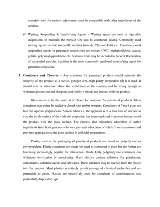 materials used for tonicity adjustment must be compatible with other ingredients of the
solution.
(f) Wetting, Suspending & Emulsifying Agents – Wetting agents are used in injectable
suspensions to maintain the particle size and to counteract caking. Commonly used
wetting agents include tween-80, sorbitan trioleate, Pluronic F-68 etc. Commonly used
suspending agents in parenteral suspensions are sodium CMC, methylcellulose, acacia,
gelatin, polyvinyl-pyrrolidone etc. Sodium citrate may be included to prevent flocculation
of suspended particles. Lecithin is the most commonly employed emulsifying agent for
parenteral emulsions.
3. Containers and Closures – Any container for parenteral product should maintain the
integrity of the product as a sterile, pyrogen free, high purity preparation till it is used. It
should also be attractive, allow the withdrawal of the contents and be strong enough to
withstand processing and shipping; and finally it should not interact with the product.
Glass seems to be the material of choice for container for parenteral products. Glass
containers may either be sealed or closed with rubber stoppers. Containers of Type I glass are
best for aqueous preparations. Siliconization i.e. the application of a thin film of silicone to
coat the inside surface of the vials and ampoules; has been employed to prevent interaction of
the product with the glass surface. The process also minimizes adsorption of active
ingredients from homogeneous solutions, prevents adsorption of solids from suspensions and
prevents aggregation at the glass surface in colloidal preparations.
Plastics used in the packaging of parenteral products are based on polyethylene or
polypropylene. Plastic containers are much less used as compared to glass but the former are
becoming increasingly popular for intravenous fluids. Only polypropylene containers can
withstand sterilization by autoclaving. Many plastics contain additives like plasticizers,
antioxidants, antistatic agents and lubricants. These additives may be leached from the plastic
into the product. Most plastics selectively permit passage of chemical molecules and are
permeable to gases. Plastics are extensively used for containers of administration sets
particularly disposable type.
 