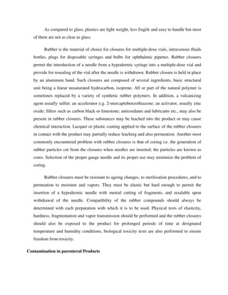 As compared to glass, plastics are light weight, less fragile and easy to handle but most
of them are not as clear as glass.
Rubber is the material of choice for closures for multiple-dose vials, intravenous fluids
bottles, plugs for disposable syringes and bulbs for ophthalmic pipettes. Rubber closures
permit the introduction of a needle from a hypodermic syringe into a multiple-dose vial and
provide for resealing of the vial after the needle is withdrawn. Rubber closure is held in place
by an aluminum band. Such closures are composed of several ingredients, basic structural
unit being a linear unsaturated hydrocarbon, isoprene. All or part of the natural polymer is
sometimes replaced by a variety of synthetic rubber polymers. In addition, a vulcanizing
agent usually sulfur; an accelerator e.g. 2-mercaptobenzothiazone; an activator, usually zinc
oxide; fillers such as carbon black or limestone; antioxidants and lubricants etc., may also be
present in rubber closures. These substances may be leached into the product or may cause
chemical interaction. Lacquer or plastic coating applied to the surface of the rubber closures
in contact with the product may partially reduce leaching and also permeation. Another most
commonly encountered problem with rubber closures is that of coring i.e. the generation of
rubber particles cut from the closures when needles are inserted; the particles are known as
cores. Selection of the proper gauge needle and its proper use may minimize the problem of
coring.
Rubber closures must be resistant to ageing changes, to sterilization procedures, and to
permeation to moisture and vapors. They must be elastic but hard enough to permit the
insertion of a hypodermic needle with menial cutting of fragments, and resalable upon
withdrawal of the needle. Compatibility of the rubber compounds should always be
determined with each preparation with which it is to be used. Physical tests of elasticity,
hardness, fragmentation and vapor transmission should be performed and the rubber closures
should also be exposed to the product for prolonged periods of time at designated
temperature and humidity conditions, biological toxicity tests are also performed to ensure
freedom from toxicity.
Contamination in parenteral Products
 