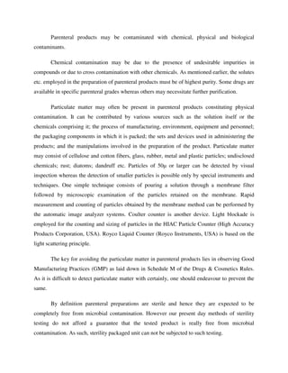 Parenteral products may be contaminated with chemical, physical and biological
contaminants.
Chemical contamination may be due to the presence of undesirable impurities in
compounds or due to cross contamination with other chemicals. As mentioned earlier, the solutes
etc. employed in the preparation of parenteral products must be of highest purity. Some drugs are
available in specific parenteral grades whereas others may necessitate further purification.
Particulate matter may often be present in parenteral products constituting physical
contamination. It can be contributed by various sources such as the solution itself or the
chemicals comprising it; the process of manufacturing, environment, equipment and personnel;
the packaging components in which it is packed; the sets and devices used in administering the
products; and the manipulations involved in the preparation of the product. Particulate matter
may consist of cellulose and cotton fibers, glass, rubber, metal and plastic particles; undisclosed
chemicals; rust; diatoms; dandruff etc. Particles of 50µ or larger can be detected by visual
inspection whereas the detection of smaller particles is possible only by special instruments and
techniques. One simple technique consists of pouring a solution through a membrane filter
followed by microscopic examination of the particles retained on the membrane. Rapid
measurement and counting of particles obtained by the membrane method can be performed by
the automatic image analyzer systems. Coulter counter is another device. Light blockade is
employed for the counting and sizing of particles in the HIAC Particle Counter (High Accuracy
Products Corporation, USA). Royco Liquid Counter (Royco Instruments, USA) is based on the
light scattering principle.
The key for avoiding the particulate matter in parenteral products lies in observing Good
Manufacturing Practices (GMP) as laid down in Schedule M of the Drugs & Cosmetics Rules.
As it is difficult to detect particulate matter with certainly, one should endeavour to prevent the
same.
By definition parenteral preparations are sterile and hence they are expected to be
completely free from microbial contamination. However our present day methods of sterility
testing do not afford a guarantee that the tested product is really free from microbial
contamination. As such, sterility packaged unit can not be subjected to such testing.
 