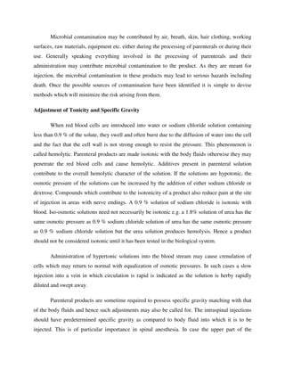 Microbial contamination may be contributed by air, breath, skin, hair clothing, working
surfaces, raw materials, equipment etc. either during the processing of parenterals or during their
use. Generally speaking everything involved in the processing of parenterals and their
administration may contribute microbial contamination to the product. As they are meant for
injection, the microbial contamination in these products may lead to serious hazards including
death. Once the possible sources of contamination have been identified it is simple to devise
methods which will minimize the risk arising from them.
Adjustment of Tonicity and Specific Gravity
When red blood cells are introduced into water or sodium chloride solution containing
less than 0.9 % of the solute, they swell and often burst due to the diffusion of water into the cell
and the fact that the cell wall is not strong enough to resist the pressure. This phenomenon is
called hemolytic. Parenteral products are made isotonic with the body fluids otherwise they may
penetrate the red blood cells and cause hemolytic. Additives present in parenteral solution
contribute to the overall hemolytic character of the solution. If the solutions are hypotonic, the
osmotic pressure of the solutions can be increased by the addition of either sodium chloride or
dextrose. Compounds which contribute to the isotonicity of a product also reduce pain at the site
of injection in areas with nerve endings. A 0.9 % solution of sodium chloride is isotonic with
blood. Iso-osmotic solutions need not necessarily be isotonic e.g. a 1.8% solution of urea has the
same osmotic pressure as 0.9 % sodium chloride solution of urea has the same osmotic pressure
as 0.9 % sodium chloride solution but the urea solution produces hemolysis. Hence a product
should not be considered isotonic until it has been tested in the biological system.
Administration of hypertonic solutions into the blood stream may cause crenulation of
cells which may return to normal with equalization of osmotic pressures. In such cases a slow
injection into a vein in which circulation is rapid is indicated as the solution is herby rapidly
diluted and swept away.
Parenteral products are sometime required to possess specific gravity matching with that
of the body fluids and hence such adjustments may also be called for. The intraspinal injections
should have predetermined specific gravity as compared to body fluid into which it is to be
injected. This is of particular importance in spinal anesthesia. In case the upper part of the
 