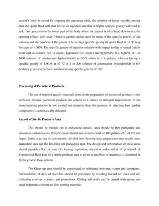 patient’s body is raised by slopping the operating table, the solution of lower specific gravity
than the spinal fluid will tend to rise on injection and that or higher specific gravity will tend to
sink. For operation on the lower part of the body where the patient is tilted head downwards the
opposite effects will occur. Hence a careful choice must be made of the specific gravity of the
solution and the position of the patient. The average specific gravity of spinal fluid at 37 o
C may
be taken as 1.0059. The specific gravity of injection solution with respect to that of spinal fluid is
expressed as isobaric (i.e. of equal), hypobaric (i.e. lower) and hyperbaric (i.e. higher). A 1 in
5000 solution of cinehocaine hydrochloride in 0.5% saline is a hypobaric solution having a
specific gravity of 1.0036 at 37 o
C A 1 in 200 solution of cinchocaine hydrochloride in 6%
dextrose gives a hyperbaric solution having specific gravity of 1.02.
Processing of Parenteral Products
The use of superior quality materials alone in the preparation of parenteral products is not
sufficient because parenteral products are subject to a variety of stringent requirements. If the
manufacturing process is not carried out properly then the purpose of selecting best quality
components is automatically defeated.
Layout of Sterile Products Area
This should be worked out in meticulous details. Area should be free particulate and
microbial contamination; Particle count should not exceed a total of 100 particles/ft3
, of 0.5 and
larger. Entire area can be conveniently divided into clean-up area, preparation area aseptic area,
quarantine area and the finishing and packaging area. The design and construction of these areas
should provide effective case of cleaning, operation, attraction and comfort of personnel. A
hypothetical floor plan of a sterile products area is given in and flow of materials is illustrated in
by the process flow scheme.
The Clean-up area should be constructed to withstand moisture, steam and detergents.
Accumulation of dust ad microbes should be prevented by avoiding inward air leaks and dirt
collecting crevices, corners, and projections. Ceiling and walls can be coated with epoxy and
vinyl polymeric continuous film coating materials.
 