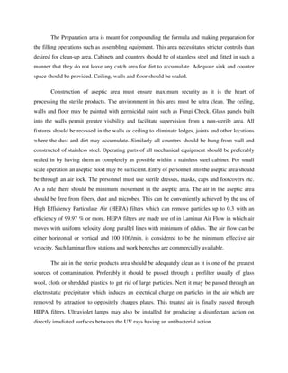 The Preparation area is meant for compounding the formula and making preparation for
the filling operations such as assembling equipment. This area necessitates stricter controls than
desired for clean-up area. Cabinets and counters should be of stainless steel and fitted in such a
manner that they do not leave any catch area for dirt to accumulate. Adequate sink and counter
space should be provided. Ceiling, walls and floor should be sealed.
Construction of aseptic area must ensure maximum security as it is the heart of
processing the sterile products. The environment in this area must be ultra clean. The ceiling,
walls and floor may be painted with germicidal paint such as Fungi Check. Glass panels built
into the walls permit greater visibility and facilitate supervision from a non-sterile area. All
fixtures should be recessed in the walls or ceiling to eliminate ledges, joints and other locations
where the dust and dirt may accumulate. Similarly all counters should be hung from wall and
constructed of stainless steel. Operating parts of all mechanical equipment should be preferably
sealed in by having them as completely as possible within a stainless steel cabinet. For small
scale operation an aseptic hood may be sufficient. Entry of personnel into the aseptic area should
be through an air lock. The personnel must use sterile dresses, masks, caps and footcovers etc.
As a rule there should be minimum movement in the aseptic area. The air in the aseptic area
should be free from fibers, dust and microbes. This can be conveniently achieved by the use of
High Efficiency Particulate Air (HEPA) filters which can remove particles up to 0.3 with an
efficiency of 99.97 % or more. HEPA filters are made use of in Laminar Air Flow in which air
moves with uniform velocity along parallel lines with minimum of eddies. The air flow can be
either horizontal or vertical and 100 10ft/min. is considered to be the minimum effective air
velocity. Such laminar flow stations and work beneches are commercially available.
The air in the sterile products area should be adequately clean as it is one of the greatest
sources of contamination. Preferably it should be passed through a prefilter usually of glass
wool, cloth or shredded plastics to get rid of large particles. Next it may be passed through an
electrostatic precipitator which induces an electrical charge on particles in the air which are
removed by attraction to oppositely charges plates. This treated air is finally passed through
HEPA filters. Ultraviolet lamps may also be installed for producing a disinfectant action on
directly irradiated surfaces between the UV rays having an antibacterial action.
 